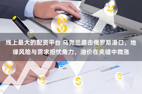 线上最大的配资平台 乌克兰袭击俄罗斯港口，地缘风险与需求担忧角力，油价在夹缝中微涨