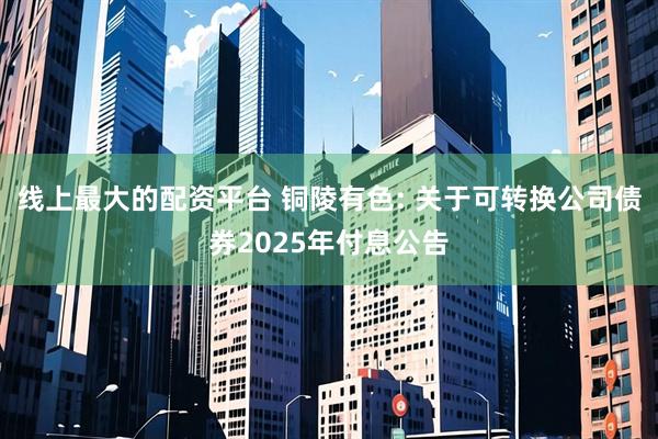 线上最大的配资平台 铜陵有色: 关于可转换公司债券2025年付息公告