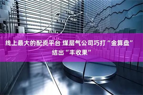 线上最大的配资平台 煤层气公司巧打“金算盘”  结出“丰收果”