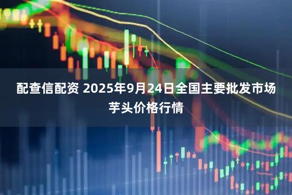 配查信配资 2025年9月24日全国主要批发市场芋头价格行情