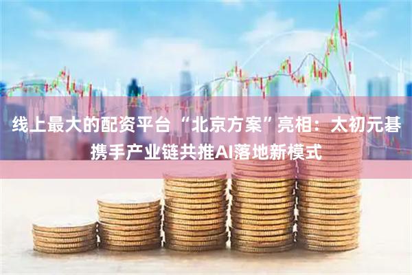 线上最大的配资平台 “北京方案”亮相：太初元碁携手产业链共推AI落地新模式