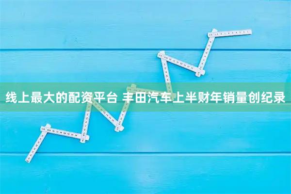 线上最大的配资平台 丰田汽车上半财年销量创纪录