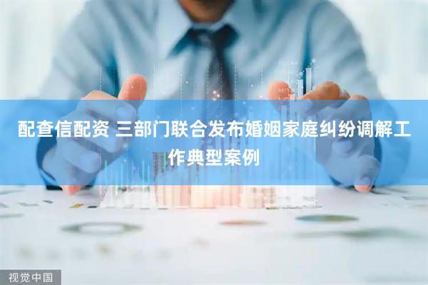 配查信配资 三部门联合发布婚姻家庭纠纷调解工作典型案例