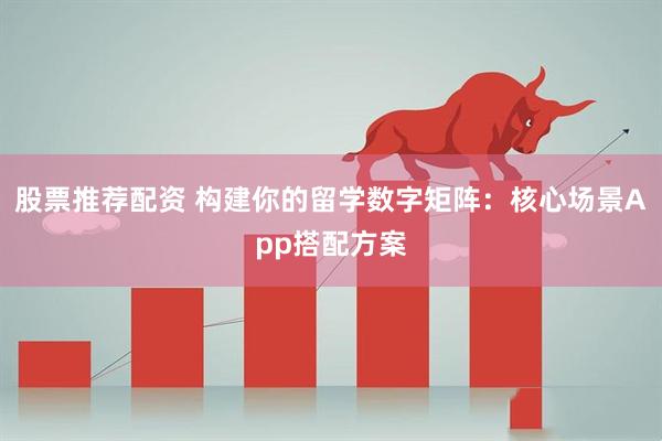 股票推荐配资 构建你的留学数字矩阵：核心场景App搭配方案