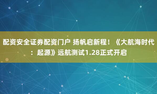 配资安全证券配资门户 扬帆启新程！《大航海时代：起源》远航测试1.28正式开启