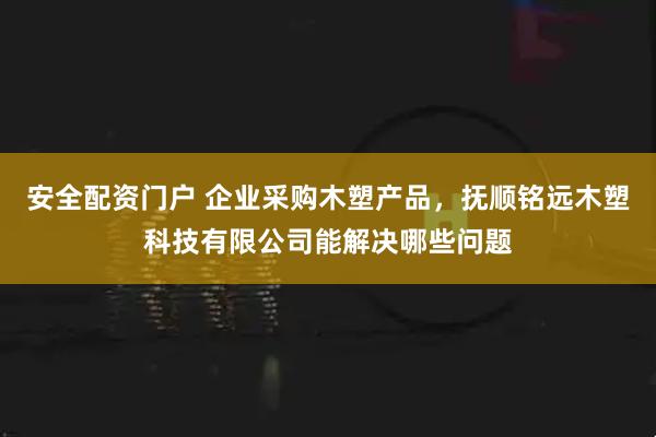 安全配资门户 企业采购木塑产品，抚顺铭远木塑科技有限公司能解决哪些问题
