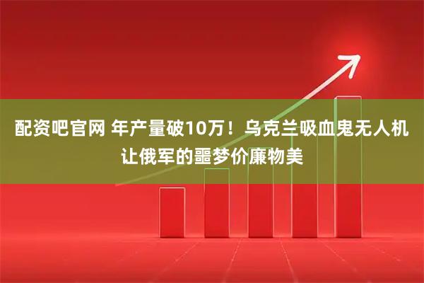 配资吧官网 年产量破10万！乌克兰吸血鬼无人机让俄军的噩梦价廉物美