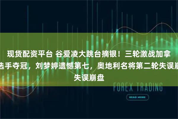 现货配资平台 谷爱凌大跳台摘银！三轮激战加拿大选手夺冠，刘梦婷遗憾第七，奥地利名将第二轮失误崩盘