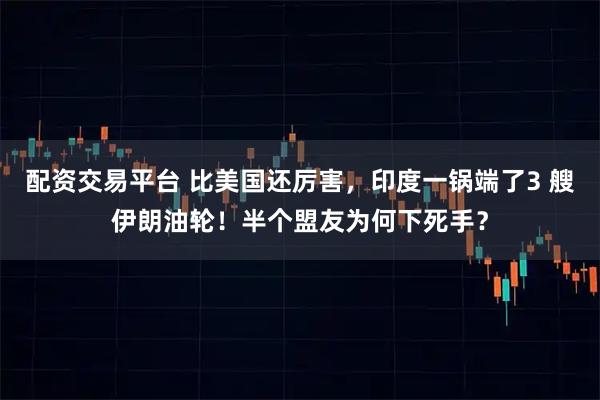 配资交易平台 比美国还厉害，印度一锅端了3 艘伊朗油轮！半个盟友为何下死手？