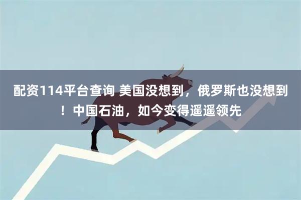 配资114平台查询 美国没想到，俄罗斯也没想到！中国石油，如今变得遥遥领先