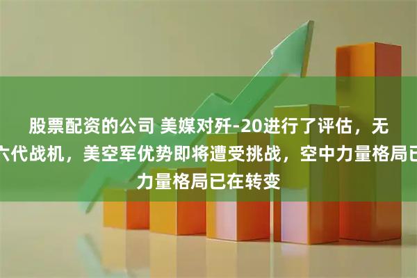 股票配资的公司 美媒对歼-20进行了评估，无需期待六代战机，美空军优势即将遭受挑战，空中力量格局已在转变