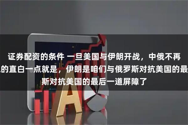 证券配资的条件 一旦美国与伊朗开战，中俄不再拥有退路，说的直白一点就是，伊朗是咱们与俄罗斯对抗美国的最后一道屏障了