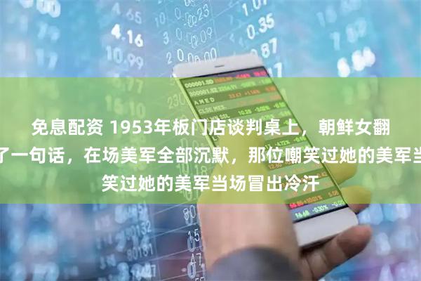 免息配资 1953年板门店谈判桌上，朝鲜女翻译仅开口说了一句话，在场美军全部沉默，那位嘲笑过她的美军当场冒出冷汗