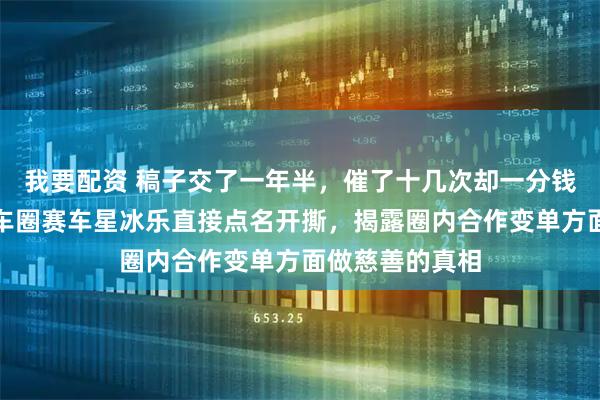 我要配资 稿子交了一年半，催了十几次却一分钱没结，年底汽车圈赛车星冰乐直接点名开撕，揭露圈内合作变单方面做慈善的真相