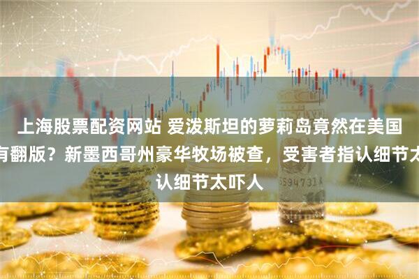 上海股票配资网站 爱泼斯坦的萝莉岛竟然在美国本土有翻版？新墨西哥州豪华牧场被查，受害者指认细节太吓人