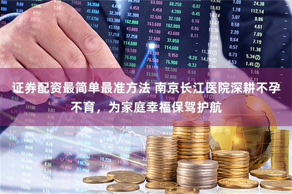 证券配资最简单最准方法 南京长江医院深耕不孕不育，为家庭幸福保驾护航