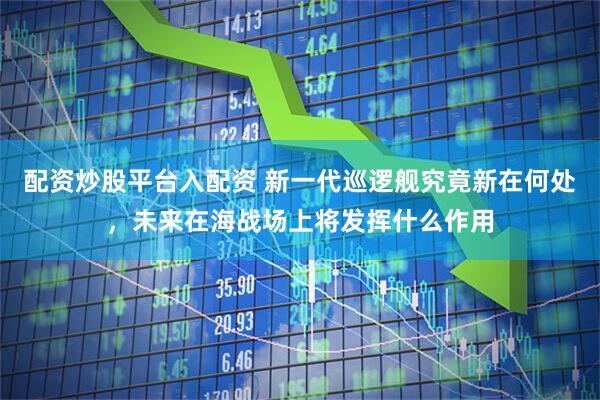 配资炒股平台入配资 新一代巡逻舰究竟新在何处，未来在海战场上将发挥什么作用