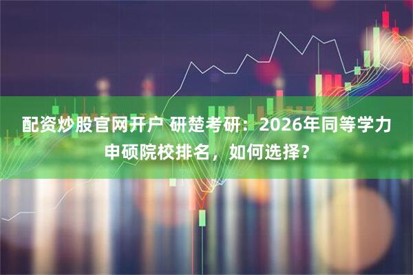 配资炒股官网开户 研楚考研:2026年同等学力申硕院校排名,如何选择?