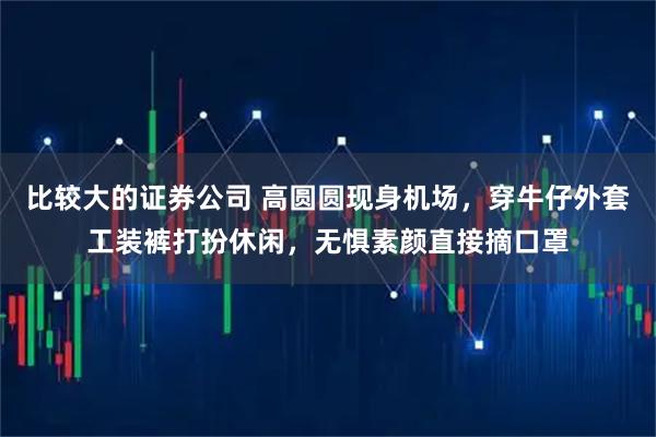 比较大的证券公司 高圆圆现身机场,穿牛仔外套工装裤打扮休闲,无惧素颜直接摘口罩