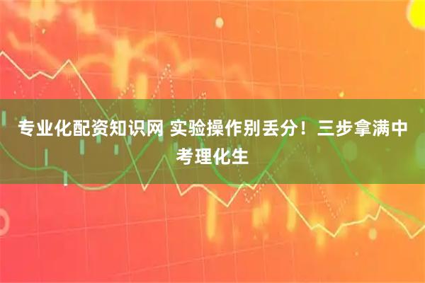 专业化配资知识网 实验操作别丢分!三步拿满中考理化生