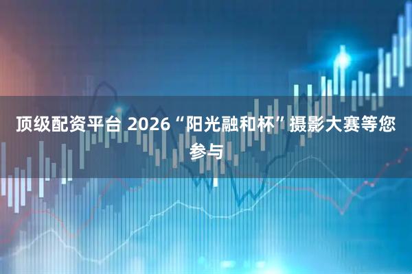 顶级配资平台 2026“阳光融和杯”摄影大赛等您参与