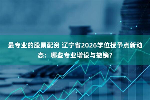 最专业的股票配资 辽宁省2026学位授予点新动态：哪些专业增设与撤销？
