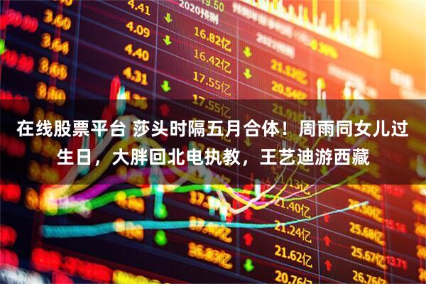 在线股票平台 莎头时隔五月合体！周雨同女儿过生日，大胖回北电执教，王艺迪游西藏