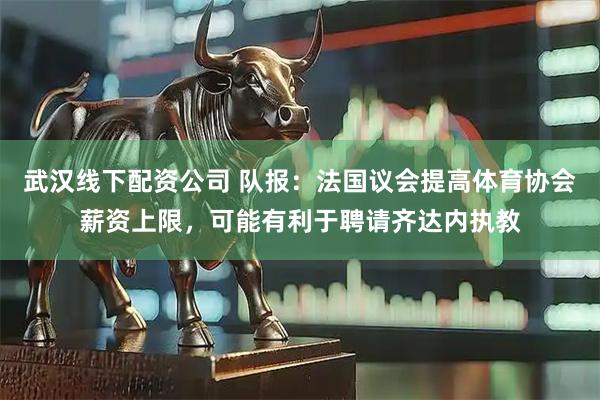 武汉线下配资公司 队报:法国议会提高体育协会薪资上限,可能有利于聘请齐达内执教