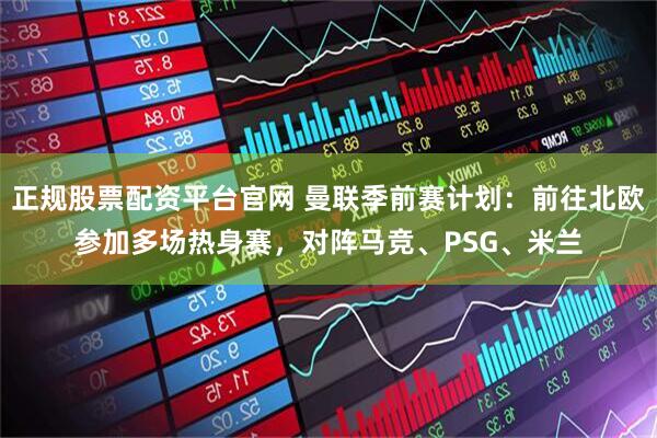 正规股票配资平台官网 曼联季前赛计划：前往北欧参加多场热身赛，对阵马竞、PSG、米兰