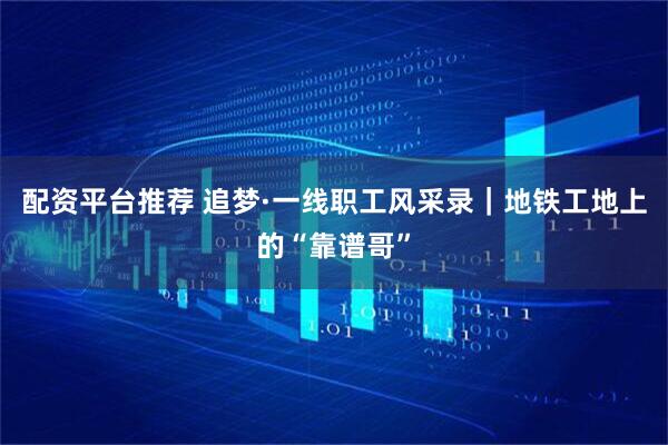 配资平台推荐 追梦·一线职工风采录｜地铁工地上的“靠谱哥”