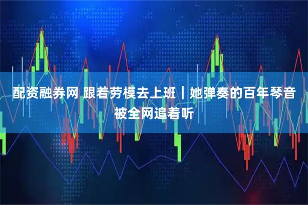 配资融券网 跟着劳模去上班｜她弹奏的百年琴音被全网追着听