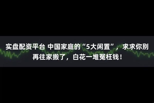 实盘配资平台 中国家庭的“5大闲置”，求求你别再往家搬了，白花一堆冤枉钱！